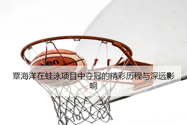 覃海洋在蛙泳项目中夺冠的精彩历程与深远影响